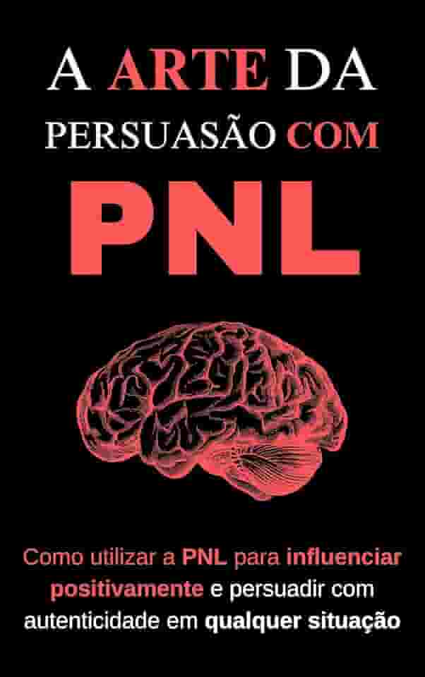 A Arte da Persuasão com PNL: Como utilizar a PNL para influenciar positivamente e persuadir com autenticidade em qualquer situação