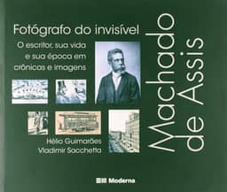 Machado de Assis, fotógrafo do invisível: O escritor, sua vida e sua época em crônicas e imagens