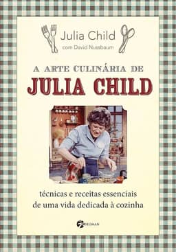 A Arte Culinária de Julia Child: Técnicas e Receitas Essenciais de uma Vida Dedicada à Cozinha